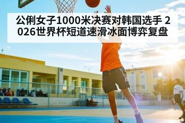 公俐女子1000米决赛对韩国选手 2026世界杯短道速滑冰面博弈复盘